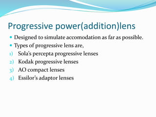 Progressive power(addition)lens
 Designed to simulate accomodation as far as possible.
 Types of progressive lens are,
1) Sola’s percepta progressive lenses
2) Kodak progressive lenses
3) AO compact lenses
4) Essilor’s adaptor lenses
 