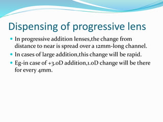 Dispensing of progressive lens
 In progressive addition lenses,the change from
distance to near is spread over a 12mm-long channel.
 In cases of large addition,this change will be rapid.
 Eg-in case of +3.0D addition,1.0D change will be there
for every 4mm.
 