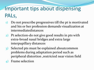 Important tips about dispensing
PALs,
1) Do not prescribe progressives till the pt is mortivated
and his or her profession demands visualization at
intermediatedistances
2) Pt selection-do not give good results in pts with
extra-broad nasal bridges and extra large
interpupillary distances
3) Selected pts must be explained aboutcommon
problems during adaptation period such as
peripheral distortion ,restricted near vision field
4) Frame selection
 