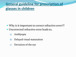 General guideline for prescription of
glasses in children
 Why is it important to correct refractive error??
 Uncorrected refractive error leads to,
a) Amblyopia
b) Delayed visual maturation
c) Deviation of the eye
 