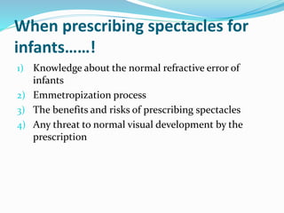 When prescribing spectacles for
infants……!
1) Knowledge about the normal refractive error of
infants
2) Emmetropization process
3) The benefits and risks of prescribing spectacles
4) Any threat to normal visual development by the
prescription
 