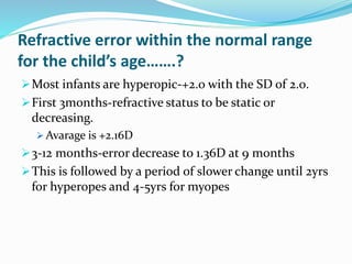 Refractive error within the normal range
for the child’s age…….?
Most infants are hyperopic-+2.0 with the SD of 2.0.
First 3months-refractive status to be static or
decreasing.
 Avarage is +2.16D
3-12 months-error decrease to 1.36D at 9 months
This is followed by a period of slower change until 2yrs
for hyperopes and 4-5yrs for myopes
 