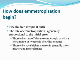 How does emmetropization
begin?
 Few children myopic at birth
 The rate of emmetropization is generally
proportional to the initial error
 Those who start off close to emmetropia or with a
low amount of hyperopia show little chance
 Those who have higher ametropia generally show
greater and faster changes
 