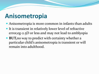 Anisometropia
 Anisometropia is more common in infants than adults
 It is transient in relatively lower level of refractive
error,eg-2.5D or less and may not lead to amblyopia
 BUT,no way to predict with certainty whether a
particular child’s anisometropia is transient or will
remain into adulthood.
 
