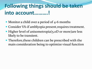 Following things should be taken
into account……….!
 Monitor a child over a period of 4-6 months
 Consider VA-if amblyopia present,requires treatment.
 Higher level of anisometropia(5.0D or more)are less
likely to be transient.
 Therefore,these children can be prescribed with the
main consideration being to optimize visual function
 