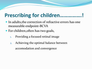 Prescribing for children…………….!
 In adults,the correction of refractive errors has one
measurable endpoint-BCVA
 For children,often has two goals,
1. Providing a focused retinal image
2. Achieving the optimal balance between
accomodation and convergence
 