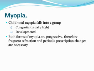 Myopia,
 Childhood myopia falls into 2 group
1) Congenital(usually high)
2) Developmental
 Both forms of myopia are progressive, therefore
frequent refraction and periodic prescription changes
are necessary.
 