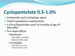 Cyclopentolate 0.5-1.0%
 Commonly used cycloplegic agent
 Used in paediatric examinations
 0.5%cyclopentolate-used <6 months of age,1%
thereafter.
 Two main effects
 Myadriasis-
 max.effect 30-60min
 Recovary time 1 day
 Cycloplegia
 Max effect 25-75 min
 Recovary time 2-3 hrs
 