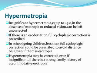 Hypermetropia
Insignificant hypermetropia,eg.up to +3.0,in the
absence of esotropia or reduced vision,can be left
uncorrected
If there is an esodeviation,full cycloplegic correction is
prescribed
In school going children,less than full cycloplegic
correction could be prescribed,to avoid distance
blur,even if there is esotropia
Hypermetropia may be corrected,even if
insignificant,if there is a strong family history of
accommodative esotropia
 