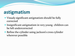 astigmatism
 Visualy significant astigmatism should be fully
corrected
 Insignificant astigmatism in very young children can
be left undercorrected
 Refine the cylinder using jackson’s cross cylinder
wherever possible
 