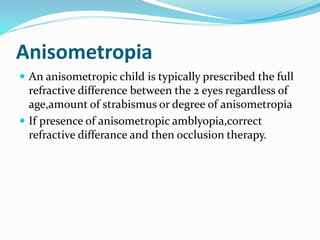 Anisometropia
 An anisometropic child is typically prescribed the full
refractive difference between the 2 eyes regardless of
age,amount of strabismus or degree of anisometropia
 If presence of anisometropic amblyopia,correct
refractive differance and then occlusion therapy.
 