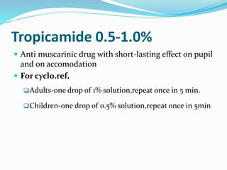 Tropicamide 0.5-1.0%
 Anti muscarinic drug with short-lasting effect on pupil
and on accomodation
 For cyclo.ref,
Adults-one drop of 1% solution,repeat once in 5 min.
Children-one drop of 0.5% solution,repeat once in 5min
 