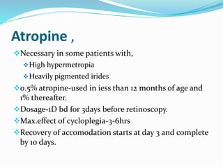 Atropine ,
Necessary in some patients with,
High hypermetropia
Heavily pigmented irides
0.5% atropine-used in iess than 12 months of age and
1% thereafter.
Dosage-1D bd for 3days before retinoscopy.
Max.effect of cycloplegia-3-6hrs
Recovery of accomodation starts at day 3 and complete
by 10 days.
 