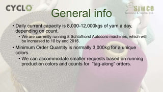 • Daily current capacity is 8,000-12,000kgs of yarn a day,
depending on count.
• We are currently running 8 Schlafhorst Autocoro machines, which will
be increased to 10 by end 2016.
• Minimum Order Quantity is normally 3,000kg for a unique
colors.
• We can accommodate smaller requests based on running
production colors and counts for “tag-along” orders.
General info
 