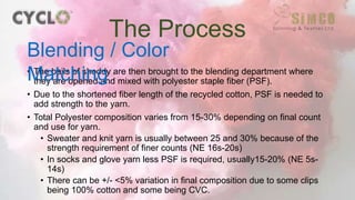 • The bails of shoddy are then brought to the blending department where
they are opened and mixed with polyester staple fiber (PSF).
• Due to the shortened fiber length of the recycled cotton, PSF is needed to
add strength to the yarn.
• Total Polyester composition varies from 15-30% depending on final count
and use for yarn.
• Sweater and knit yarn is usually between 25 and 30% because of the
strength requirement of finer counts (NE 16s-20s)
• In socks and glove yarn less PSF is required, usually15-20% (NE 5s-
14s)
• There can be +/- <5% variation in final composition due to some clips
being 100% cotton and some being CVC.
The Process
Blending / Color
Matching
 