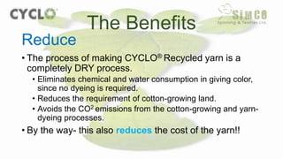 • The process of making CYCLO® Recycled yarn is a
completely DRY process.
• Eliminates chemical and water consumption in giving color,
since no dyeing is required.
• Reduces the requirement of cotton-growing land.
• Avoids the CO2 emissions from the cotton-growing and yarn-
dyeing processes.
• By the way- this also reduces the cost of the yarn!!
The Benefits
Reduce
 
