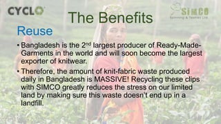 • Bangladesh is the 2nd largest producer of Ready-Made-
Garments in the world and will soon become the largest
exporter of knitwear.
• Therefore, the amount of knit-fabric waste produced
daily in Bangladesh is MASSIVE! Recycling these clips
with SIMCO greatly reduces the stress on our limited
land by making sure this waste doesn’t end up in a
landfill.
The Benefits
Reuse
 