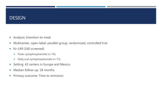 DESIGN
 Analysis: Intention-to-treat
 Multicenter, open-label, parallel-group, randomized, controlled trial
 N=149 (160 screened)
 Pulse cyclophosphamide (n=76)
 Daily oral cyclophosphamide (n=73)
 Setting: 42 centers in Europe and Mexico
 Median follow-up: 18 months
 Primary outcome: Time to remission
 
