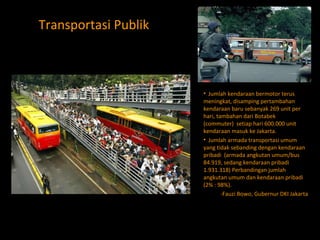 Transportasi Publik Jumlah kendaraan bermotor terus meningkat, disamping pertambahan kendaraan baru sebanyak 269 unit per hari, tambahan dari Botabek (commuter)  setiap hari 600.000 unit kendaraan masuk ke Jakarta. Jumlah armada transportasi umum yang tidak sebanding dengan kendaraan pribadi  (armada angkutan umum/bus 84.919, sedang kendaraan pribadi 1.931.318) Perbandingan jumlah angkutan umum dan kendaraan pribadi (2% : 98%).  -Fauzi Bowo, Gubernur DKI Jakarta 