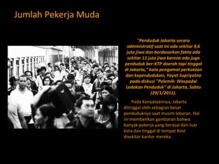 Jumlah Pekerja Muda "Penduduk Jakarta secara administratif saat ini ada sekitar 9,6 juta jiwa dan berdasarkan fakta ada sekitar 11 juta jiwa karena ada juga penduduk ber-KTP daerah tapi tinggal di Jakarta," kata pengamat perkotaan dan kependudukan, Yayat Supriyatna pada diskusi "Polemik: Waspadai Ledakan Penduduk" di Jakarta, Sabtu (29/1/2011). Pada Kenyataannya, Jakarta ditinggal oleh sebagian besar penduduknya saat musim lebaran. Hal ini memberikan gambaran bahwa banyak pekerja yang berasal dari luar kota dan tinggal di tempat Kost disekitar kantor mereka. 