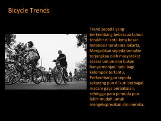 Bicycle  Trends Trend sepeda yang berkembang beberapa tahun terakhir di kota-kota besar Indonesia terutama Jakarta, Menjadikan sepeda semakin terjangkau oleh masyarakat secara umum dan bukan hanya menjadi hobi bagi kelompok tertentu.  Perkembangan sepeda sekarang pun diikuti berbagai macam gaya berpakaian, sehingga para pemuda pun lebih mudah untuk mengekspresikan diri mereka. 