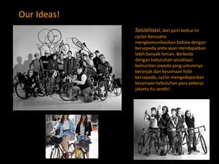Our Ideas! S osialisasi , dari poin kedua ini cyclor berusaha mengkomunikasikan bahwa dengan bersepeda anda akan mendapatkan lebih banyak teman. Berbeda dengan kebutuhan sosialisasi komunitas sepeda yang umumnya beranjak dari kesamaan hobi bersepeda, cyclor mengedepankan kesamaan kebutuhan para pekerja jakarta itu sendiri. 