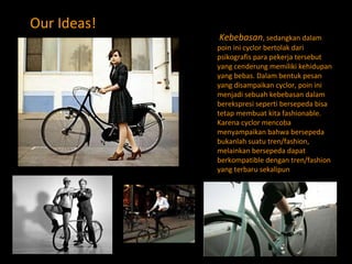 Our Ideas!   Kebebasan , sedangkan dalam poin ini cyclor bertolak dari psikografis para pekerja tersebut yang cenderung memiliki kehidupan yang bebas. Dalam bentuk pesan yang disampaikan cyclor, poin ini menjadi sebuah kebebasan dalam berekspresi seperti bersepeda bisa tetap membuat kita fashionable. Karena cyclor mencoba menyampaikan bahwa bersepeda bukanlah suatu tren/fashion, melainkan bersepeda dapat berkompatible dengan tren/fashion yang terbaru sekalipun 