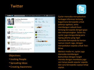 Twitter Cyclor mencoba menyebarkan berbagai informasi tentang bagaimana bersepeda untuk pekerja ngekost, serta membangun sebuah buzz tentang bersepeda dengan gaya dan menyenangkan. Selain itu cyclor juga mengundang para lajang jakarta yang ingin mencoba bersepeda ke kantor namun masih ragu, dengan menyediakan sepeda untuk Test-Drive. Melalui media ini, cyclor juga mencoba membangun komunikasi dengan target mereka dengan membuka juga sesi tanya jawab seputar sepeda dan cara bersepeda supaya tetap stylish. Objectives: Inviting People Spreading Ideas Creating Awareness  