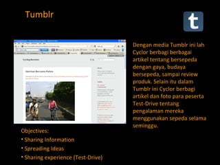 Tumblr Dengan media Tumblr ini lah Cyclor berbagi berbagai artikel tentang bersepeda dengan gaya, budaya bersepeda, sampai review produk. Selain itu dalam Tumblr ini Cyclor berbagi artikel dan foto para peserta Test-Drive tentang pengalaman mereka menggunakan sepeda selama seminggu.  Objectives: Sharing Information Spreading Ideas Sharing experience (Test-Drive)  