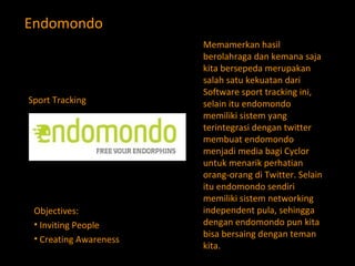 Endomondo Memamerkan hasil berolahraga dan kemana saja kita bersepeda merupakan salah satu kekuatan dari Software sport tracking ini, selain itu endomondo memiliki sistem yang terintegrasi dengan twitter membuat endomondo menjadi media bagi Cyclor untuk menarik perhatian orang-orang di Twitter. Selain itu endomondo sendiri memiliki sistem networking independent pula, sehingga dengan endomondo pun kita bisa bersaing dengan teman kita. Objectives: Inviting People Creating Awareness  Sport Tracking 