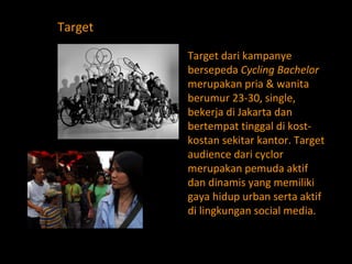 Target dari kampanye bersepeda  Cycling Bachelor  merupakan pria & wanita berumur 23-30, single, bekerja di Jakarta dan bertempat tinggal di kost-kostan sekitar kantor. Target audience dari cyclor merupakan pemuda aktif dan dinamis yang memiliki gaya hidup urban serta aktif di lingkungan social media. Target 