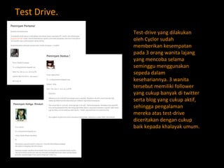 Test Drive. Test-drive yang dilakukan oleh Cyclor sudah memberikan kesempatan pada 3 orang wanita lajang yang mencoba selama seminggu menggunakan sepeda dalam kesehariannya. 3 wanita tersebut memiliki follower yang cukup banyak di twitter serta blog yang cukup aktif, sehingga pengalaman mereka atas test-drive diceritakan dengan cukup baik kepada khalayak umum. 