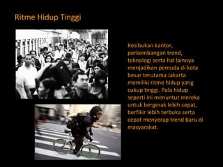Ritme Hidup Tinggi Kesibukan kantor, perkembangan trend, teknologi serta hal lainnya menjadikan pemuda di kota besar terutama Jakarta memiliki ritme hidup yang cukup tinggi. Pola hidup seperti ini menuntut mereka untuk bergerak lebih cepat, berfikir lebih terbuka serta cepat menyerap trend baru di masyarakat. 