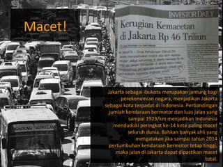 Macet! Jakarta sebagai ibukota merupakan jantung bagi perekonomian negara, menjadikan Jakarta sebagai kota terpadat di Indonesia. Perbandingan jumlah kendaraan bermotor dan luas jalan yang sampai 1923/km menjadikan Indonesia menduduki peringkat ke-14 kota paling macet seluruh dunia. Bahkan banyak ahli yang mengatakan jika sampai tahun 2014 pertumbuhan kendaraan bermotor tetap tinggi, maka jalan di Jakarta dapat dipastikan macet total. 