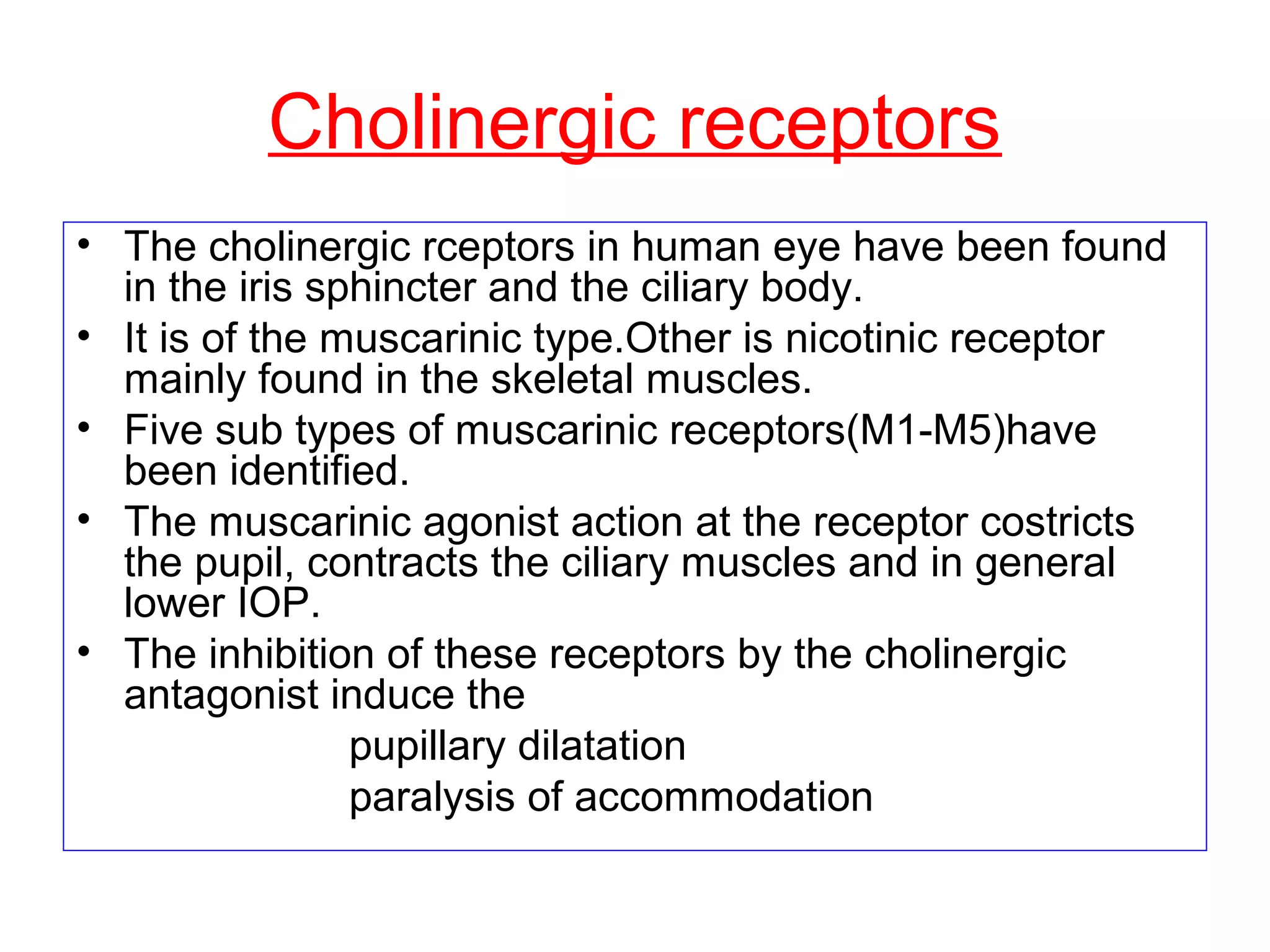 Cholinergic receptors
• The cholinergic rceptors in human eye have been found
in the iris sphincter and the ciliary body.
• It is of the muscarinic type.Other is nicotinic receptor
mainly found in the skeletal muscles.
• Five sub types of muscarinic receptors(M1-M5)have
been identified.
• The muscarinic agonist action at the receptor costricts
the pupil, contracts the ciliary muscles and in general
lower IOP.
• The inhibition of these receptors by the cholinergic
antagonist induce the
pupillary dilatation
paralysis of accommodation
 