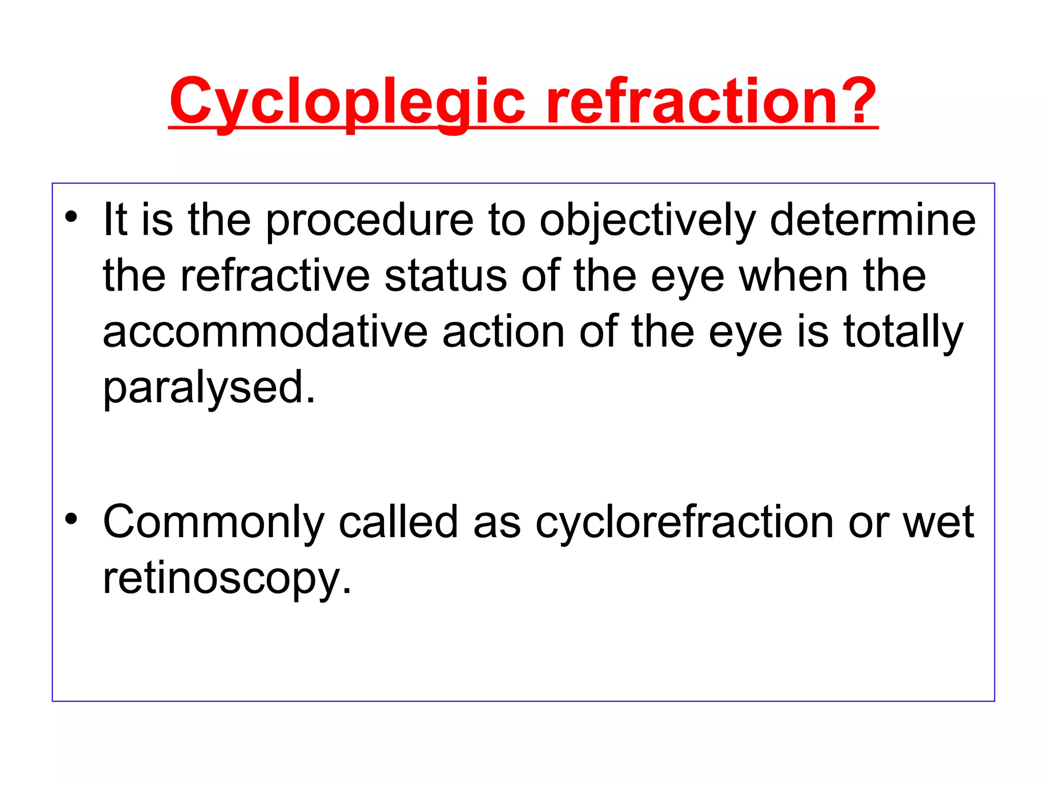 Cycloplegic refraction?
• It is the procedure to objectively determine
the refractive status of the eye when the
accommodative action of the eye is totally
paralysed.
• Commonly called as cyclorefraction or wet
retinoscopy.
 
