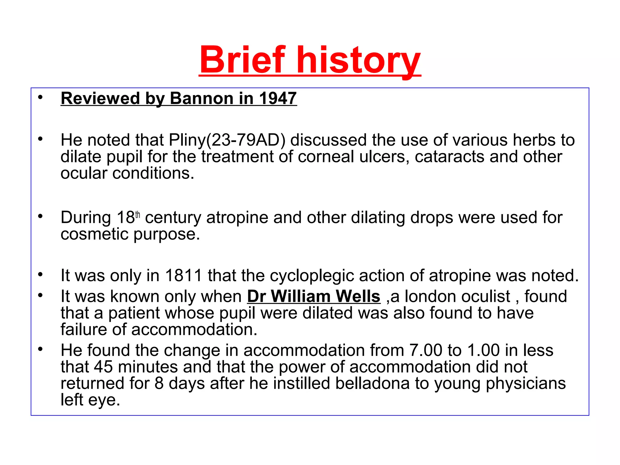 Brief history
• Reviewed by Bannon in 1947
• He noted that Pliny(23-79AD) discussed the use of various herbs to
dilate pupil for the treatment of corneal ulcers, cataracts and other
ocular conditions.
• During 18th
century atropine and other dilating drops were used for
cosmetic purpose.
• It was only in 1811 that the cycloplegic action of atropine was noted.
• It was known only when Dr William Wells ,a london oculist , found
that a patient whose pupil were dilated was also found to have
failure of accommodation.
• He found the change in accommodation from 7.00 to 1.00 in less
that 45 minutes and that the power of accommodation did not
returned for 8 days after he instilled belladona to young physicians
left eye.
 