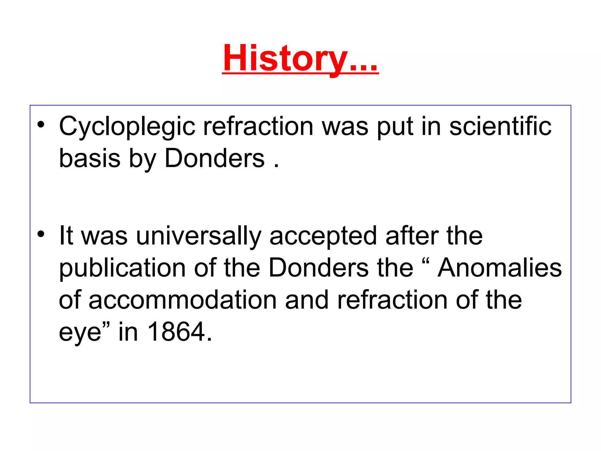 History...
• Cycloplegic refraction was put in scientific
basis by Donders .
• It was universally accepted after the
publication of the Donders the “ Anomalies
of accommodation and refraction of the
eye” in 1864.
 