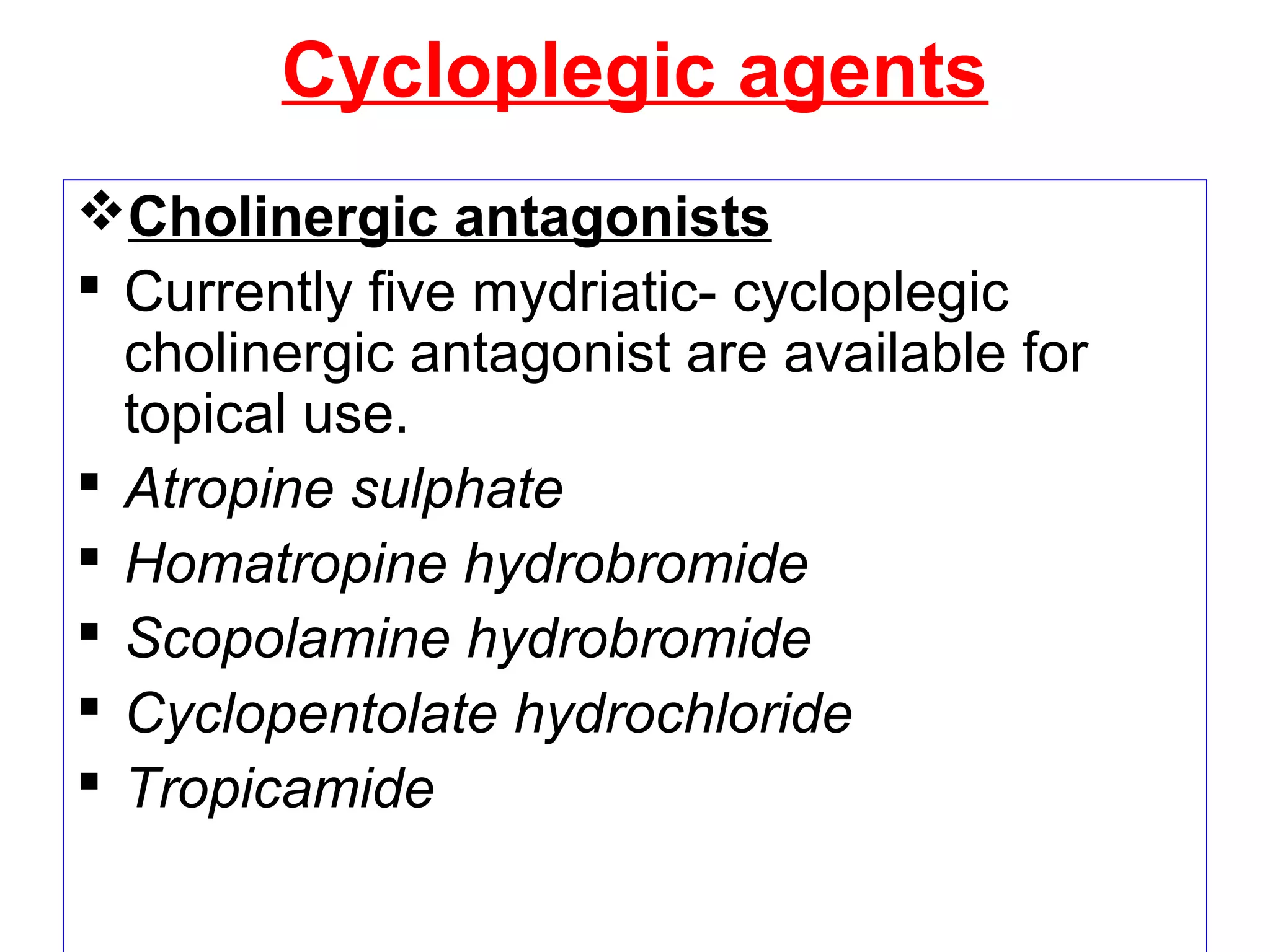 Cycloplegic agents
Cholinergic antagonists
 Currently five mydriatic- cycloplegic
cholinergic antagonist are available for
topical use.
 Atropine sulphate
 Homatropine hydrobromide
 Scopolamine hydrobromide
 Cyclopentolate hydrochloride
 Tropicamide
 