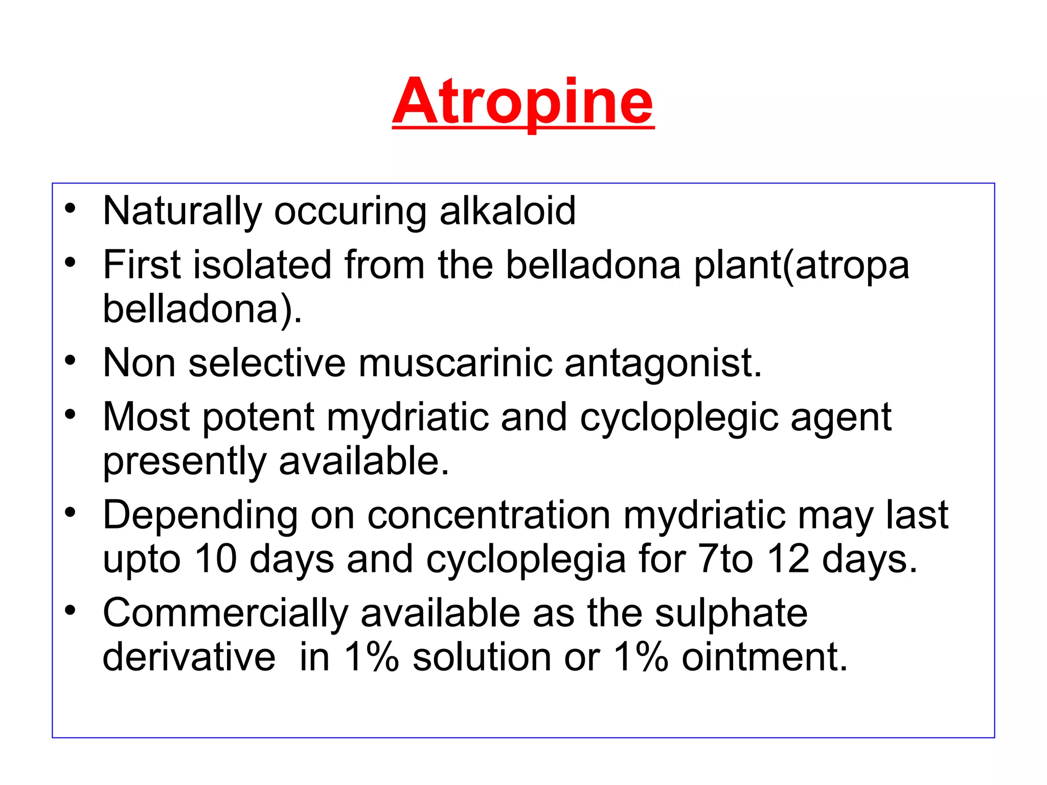 Atropine
• Naturally occuring alkaloid
• First isolated from the belladona plant(atropa
belladona).
• Non selective muscarinic antagonist.
• Most potent mydriatic and cycloplegic agent
presently available.
• Depending on concentration mydriatic may last
upto 10 days and cycloplegia for 7to 12 days.
• Commercially available as the sulphate
derivative in 1% solution or 1% ointment.
 