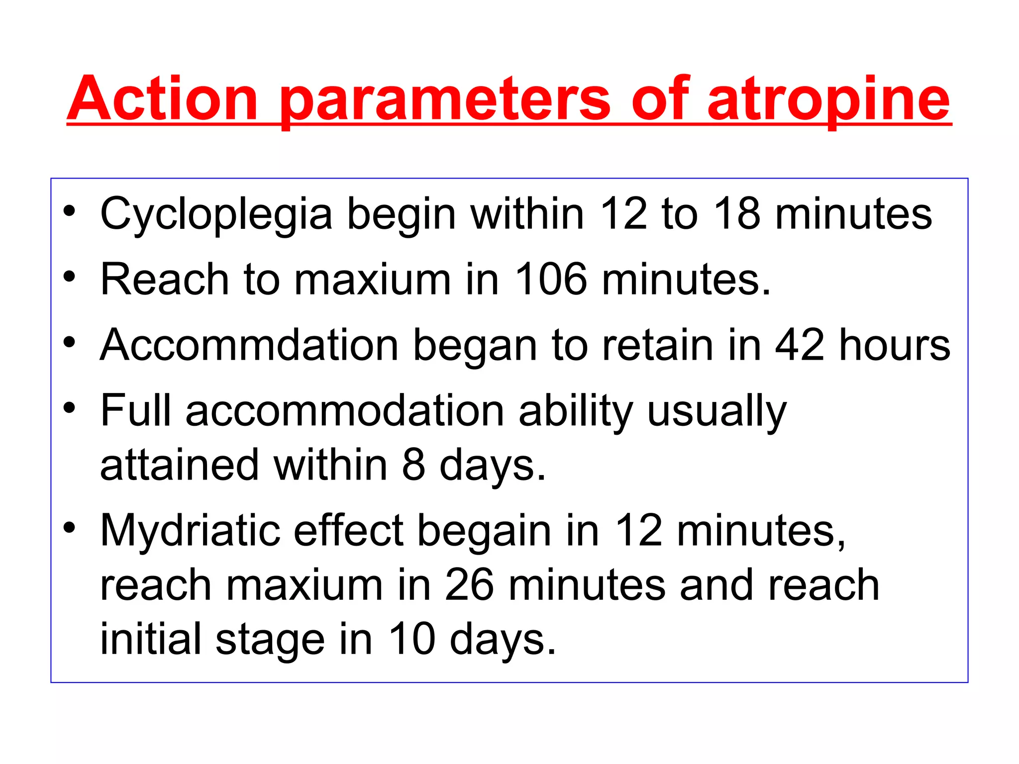 Action parameters of atropine
• Cycloplegia begin within 12 to 18 minutes
• Reach to maxium in 106 minutes.
• Accommdation began to retain in 42 hours
• Full accommodation ability usually
attained within 8 days.
• Mydriatic effect begain in 12 minutes,
reach maxium in 26 minutes and reach
initial stage in 10 days.
 