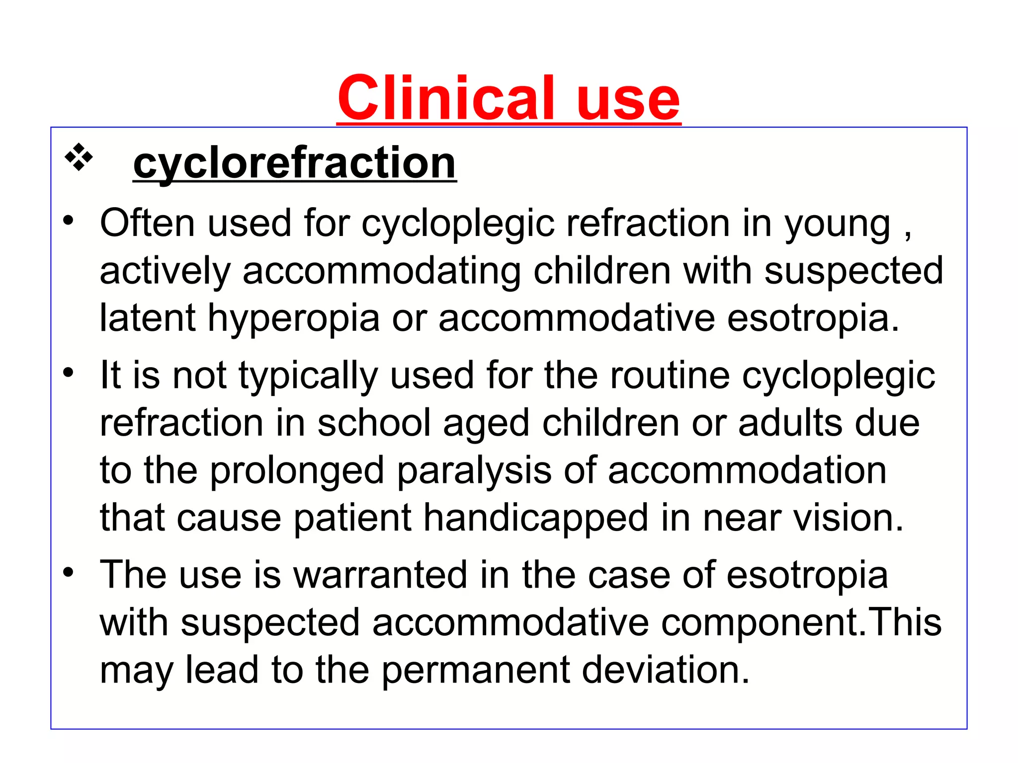 Clinical use
 cyclorefraction
• Often used for cycloplegic refraction in young ,
actively accommodating children with suspected
latent hyperopia or accommodative esotropia.
• It is not typically used for the routine cycloplegic
refraction in school aged children or adults due
to the prolonged paralysis of accommodation
that cause patient handicapped in near vision.
• The use is warranted in the case of esotropia
with suspected accommodative component.This
may lead to the permanent deviation.
 