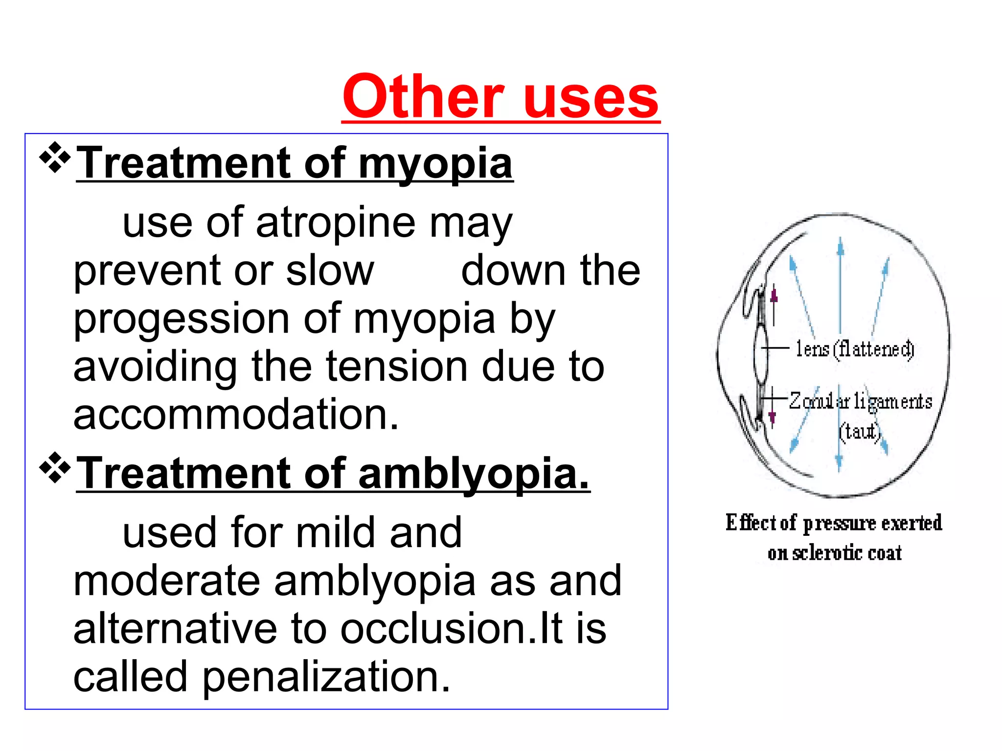 Other uses
Treatment of myopia
use of atropine may
prevent or slow down the
progession of myopia by
avoiding the tension due to
accommodation.
Treatment of amblyopia.
used for mild and
moderate amblyopia as and
alternative to occlusion.It is
called penalization.
 