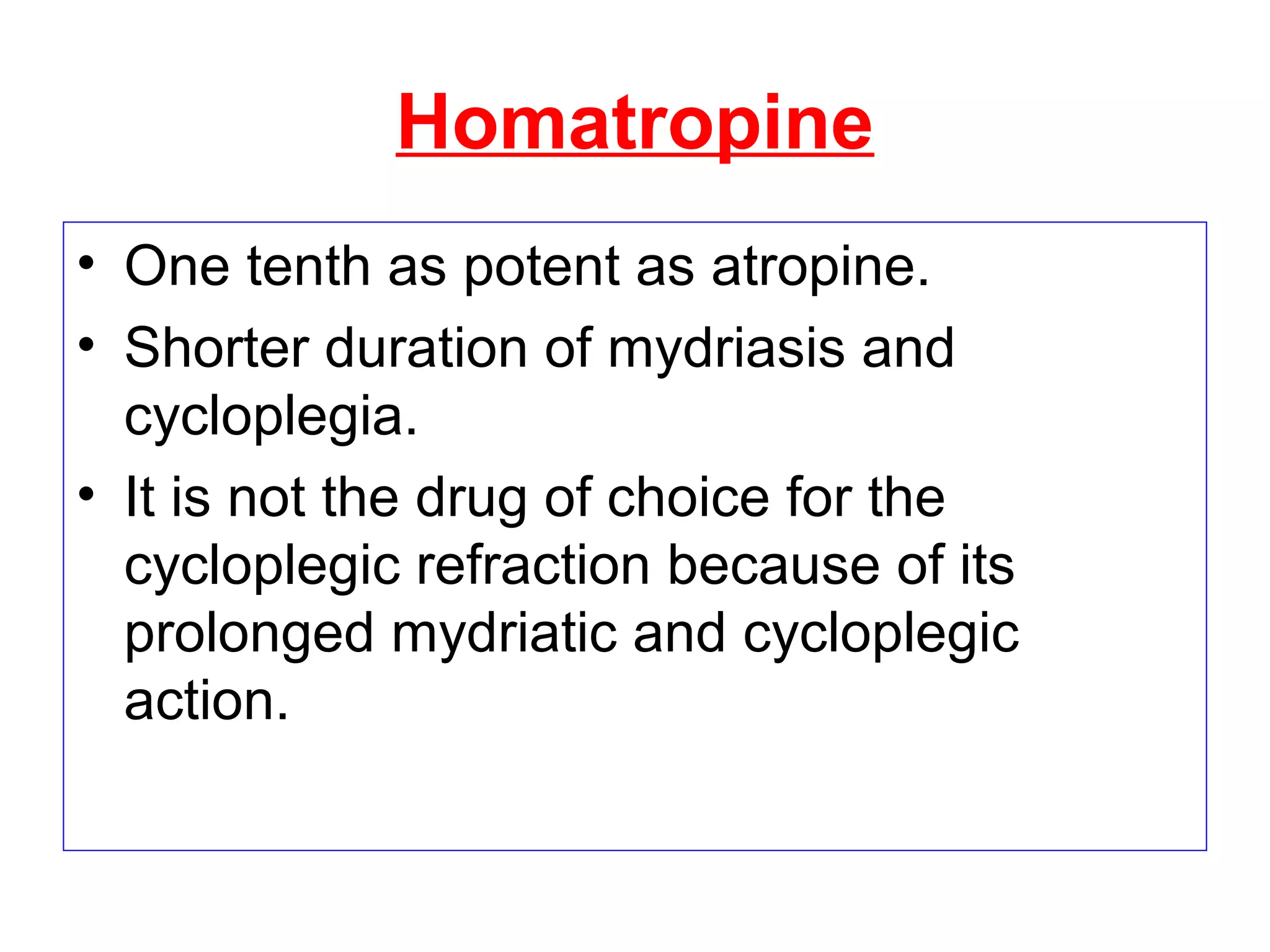 Homatropine
• One tenth as potent as atropine.
• Shorter duration of mydriasis and
cycloplegia.
• It is not the drug of choice for the
cycloplegic refraction because of its
prolonged mydriatic and cycloplegic
action.
 