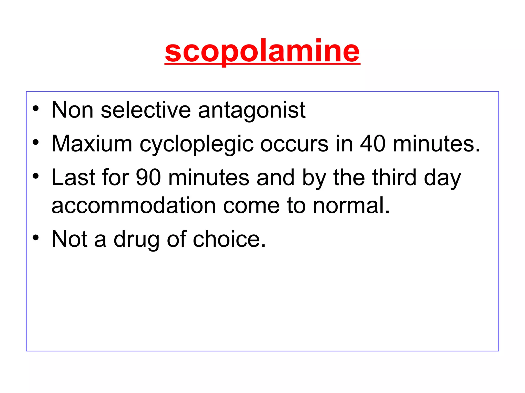 scopolamine
• Non selective antagonist
• Maxium cycloplegic occurs in 40 minutes.
• Last for 90 minutes and by the third day
accommodation come to normal.
• Not a drug of choice.
 