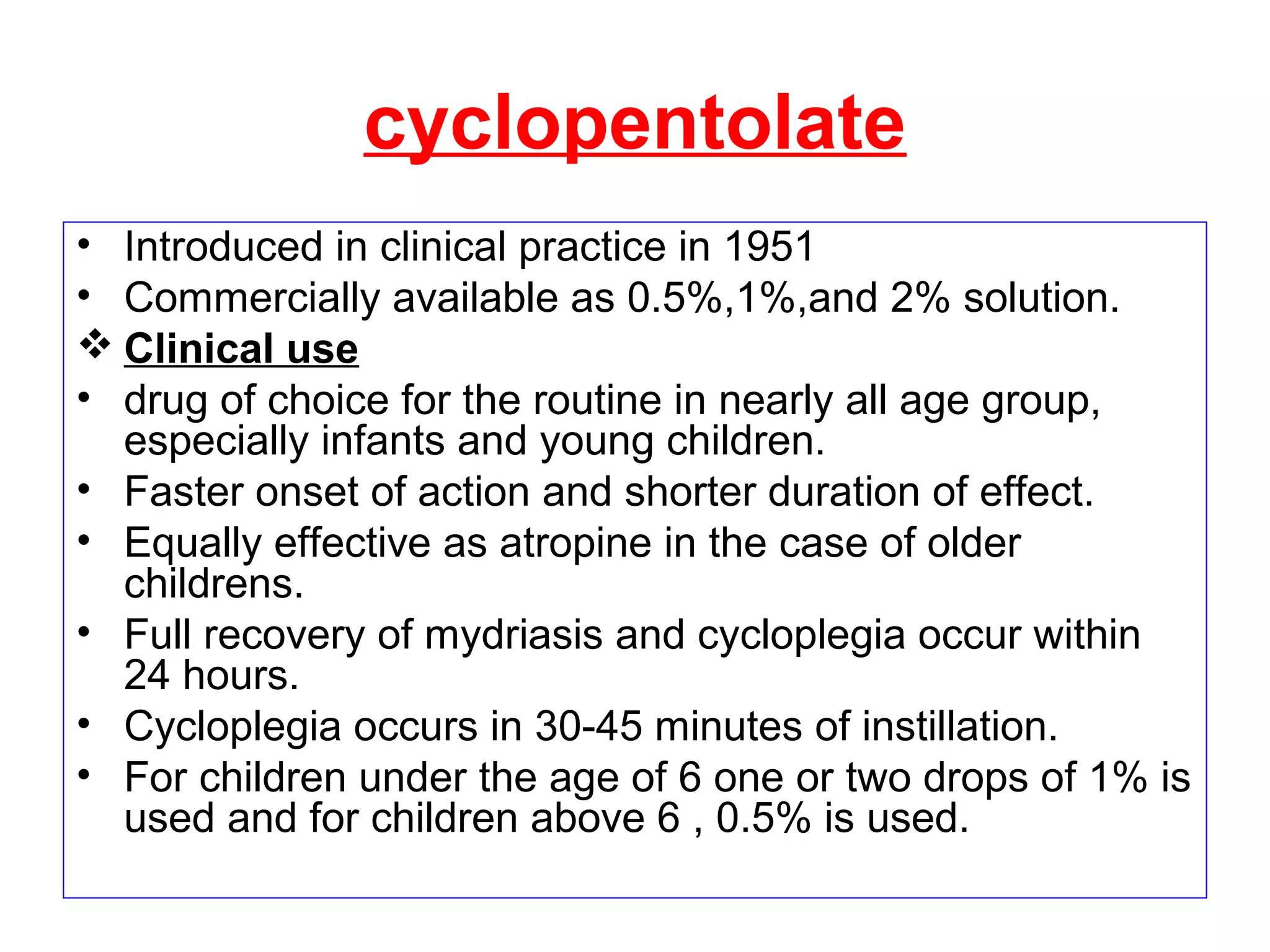 cyclopentolate
• Introduced in clinical practice in 1951
• Commercially available as 0.5%,1%,and 2% solution.
 Clinical use
• drug of choice for the routine in nearly all age group,
especially infants and young children.
• Faster onset of action and shorter duration of effect.
• Equally effective as atropine in the case of older
childrens.
• Full recovery of mydriasis and cycloplegia occur within
24 hours.
• Cycloplegia occurs in 30-45 minutes of instillation.
• For children under the age of 6 one or two drops of 1% is
used and for children above 6 , 0.5% is used.
 