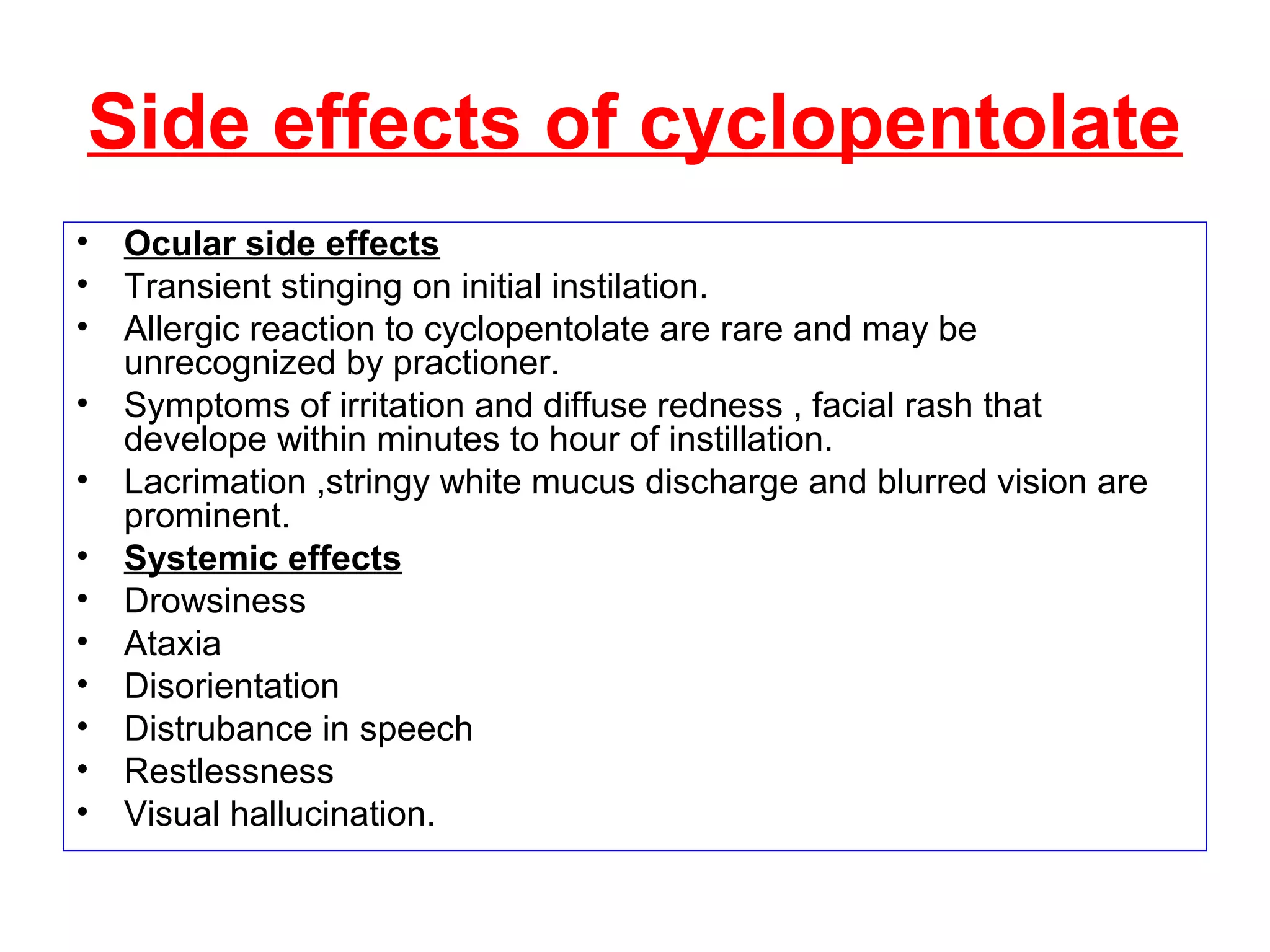Side effects of cyclopentolate
• Ocular side effects
• Transient stinging on initial instilation.
• Allergic reaction to cyclopentolate are rare and may be
unrecognized by practioner.
• Symptoms of irritation and diffuse redness , facial rash that
develope within minutes to hour of instillation.
• Lacrimation ,stringy white mucus discharge and blurred vision are
prominent.
• Systemic effects
• Drowsiness
• Ataxia
• Disorientation
• Distrubance in speech
• Restlessness
• Visual hallucination.
 