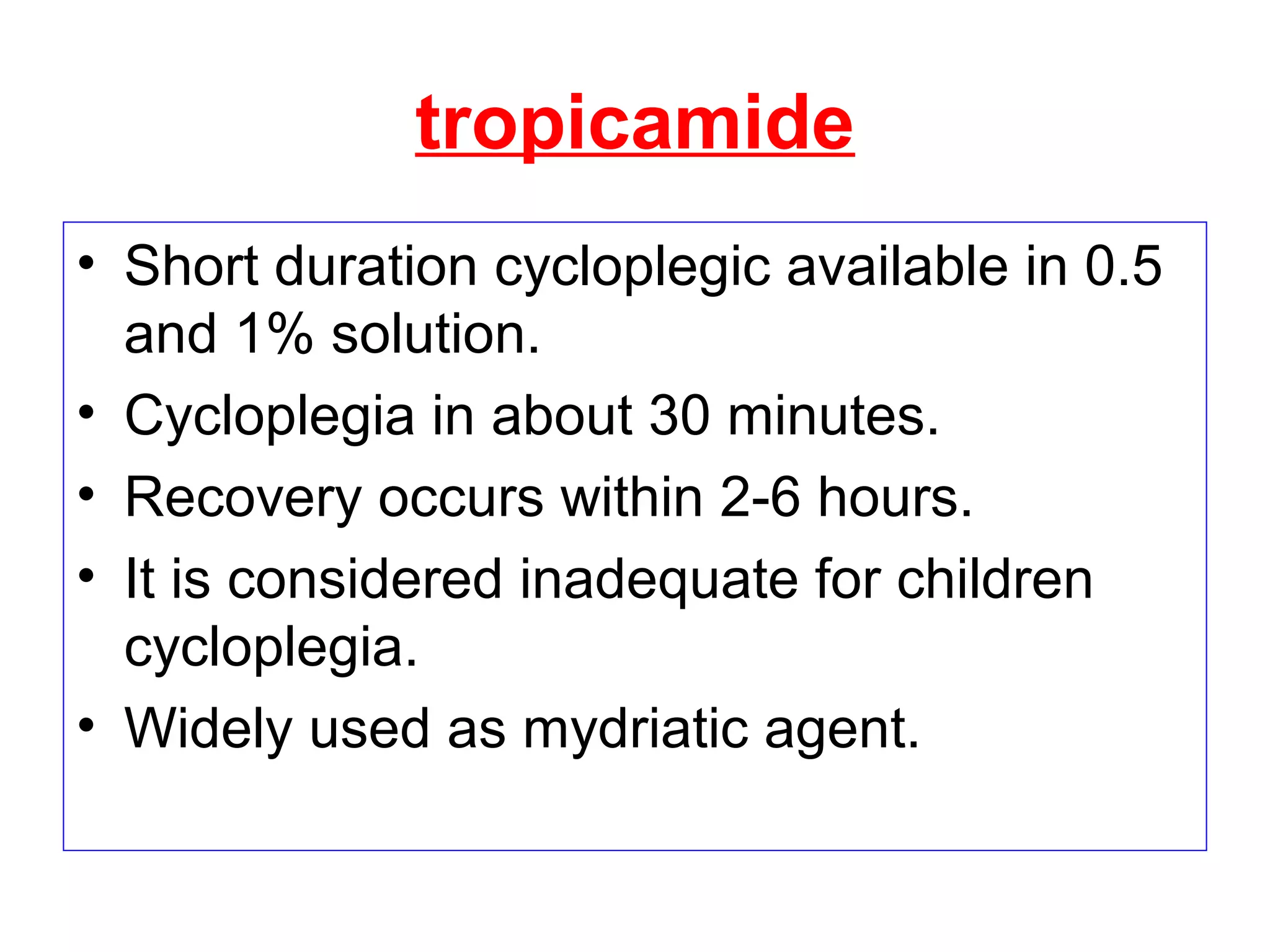 tropicamide
• Short duration cycloplegic available in 0.5
and 1% solution.
• Cycloplegia in about 30 minutes.
• Recovery occurs within 2-6 hours.
• It is considered inadequate for children
cycloplegia.
• Widely used as mydriatic agent.
 