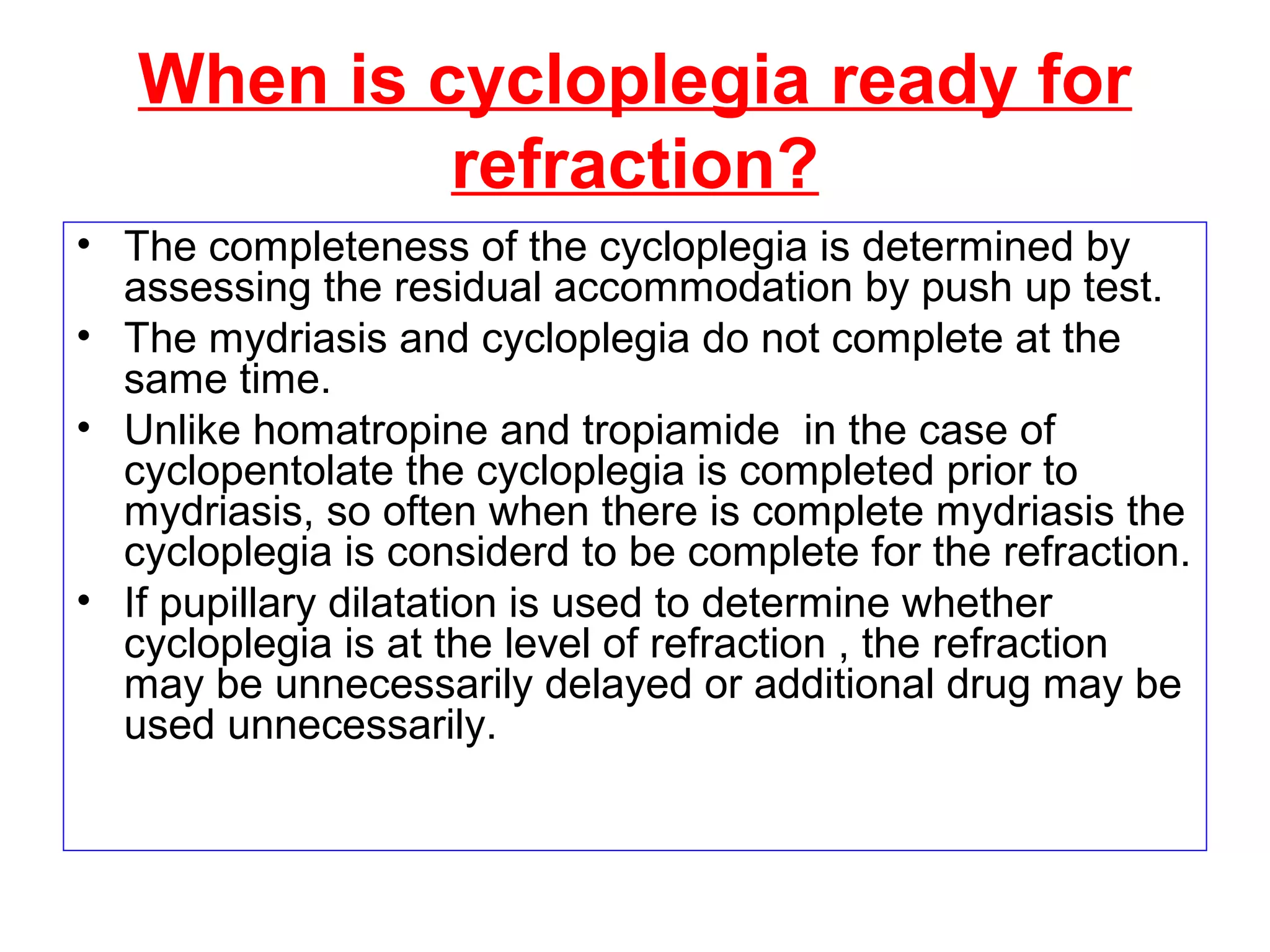When is cycloplegia ready for
refraction?
• The completeness of the cycloplegia is determined by
assessing the residual accommodation by push up test.
• The mydriasis and cycloplegia do not complete at the
same time.
• Unlike homatropine and tropiamide in the case of
cyclopentolate the cycloplegia is completed prior to
mydriasis, so often when there is complete mydriasis the
cycloplegia is considerd to be complete for the refraction.
• If pupillary dilatation is used to determine whether
cycloplegia is at the level of refraction , the refraction
may be unnecessarily delayed or additional drug may be
used unnecessarily.
 