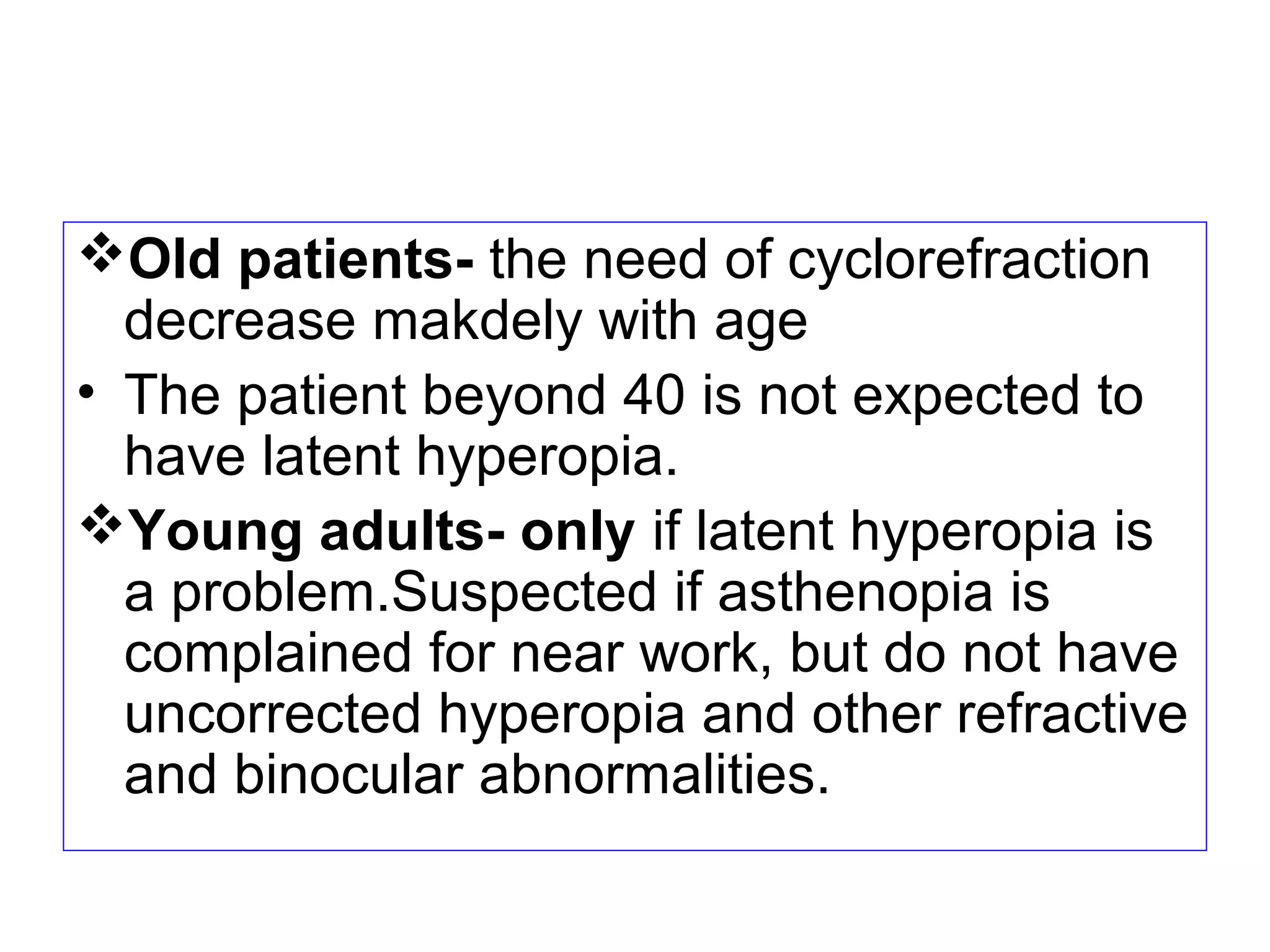 Old patients- the need of cyclorefraction
decrease makdely with age
• The patient beyond 40 is not expected to
have latent hyperopia.
Young adults- only if latent hyperopia is
a problem.Suspected if asthenopia is
complained for near work, but do not have
uncorrected hyperopia and other refractive
and binocular abnormalities.
 